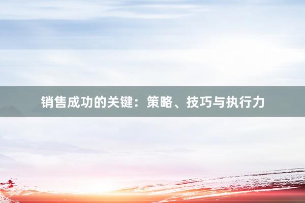 销售成功的关键：策略、技巧与执行力