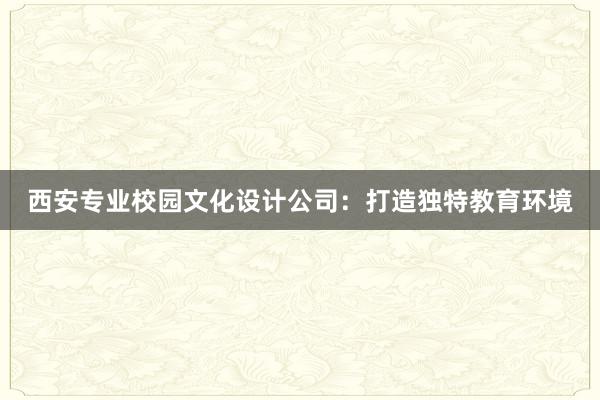 西安专业校园文化设计公司：打造独特教育环境